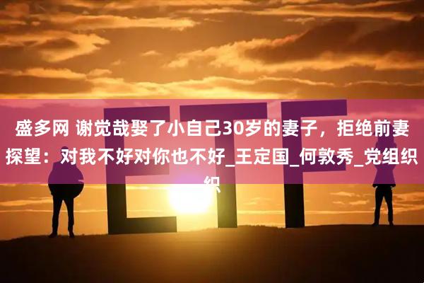 盛多网 谢觉哉娶了小自己30岁的妻子，拒绝前妻探望：对我不好对你也不好_王定国_何敦秀_党组织