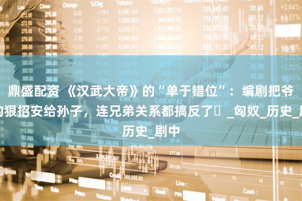 鼎盛配资 《汉武大帝》的“单于错位”：编剧把爷爷的狠招安给孙子，连兄弟关系都搞反了​_匈奴_历史_剧中