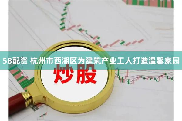 58配资 杭州市西湖区为建筑产业工人打造温馨家园