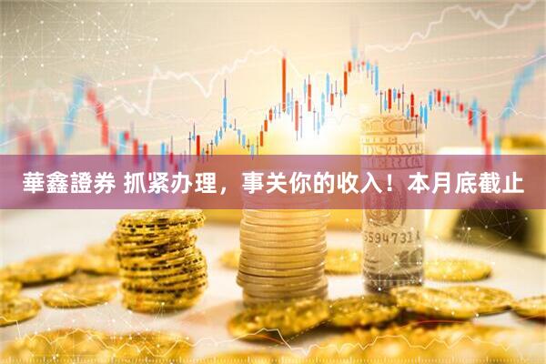 華鑫證券 抓紧办理，事关你的收入！本月底截止