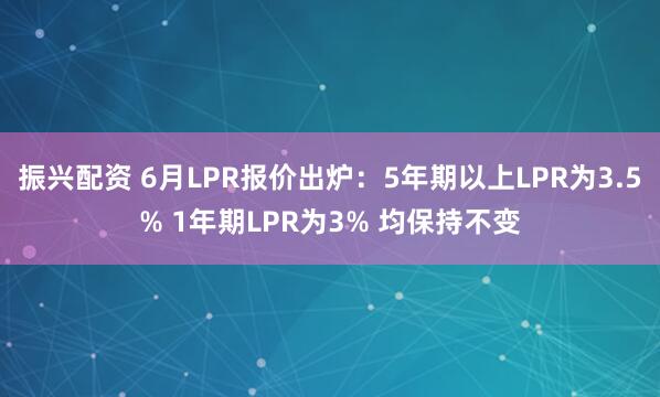 振兴配资 6月LPR报价出炉：5年期以上LPR为3.5% 1年期LPR为3% 均保持不变