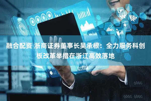 融合配资 浙商证券董事长吴承根：全力服务科创板改革举措在浙江高效落地