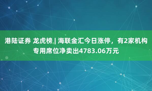 港陆证券 龙虎榜 | 海联金汇今日涨停，有2家机构专用席位净卖出4783.06万元