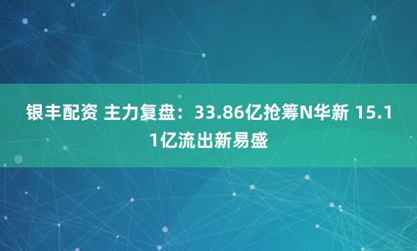 银丰配资 主力复盘：33.86亿抢筹N华新 15.11亿流出新易盛