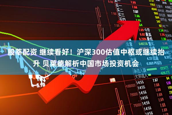 股莘配资 继续看好！沪深300估值中枢或继续抬升 贝莱德解析中国市场投资机会