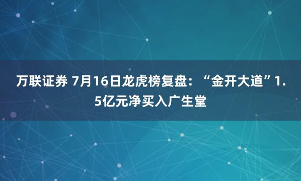 万联证券 7月16日龙虎榜复盘：“金开大道”1.5亿元净买入广生堂