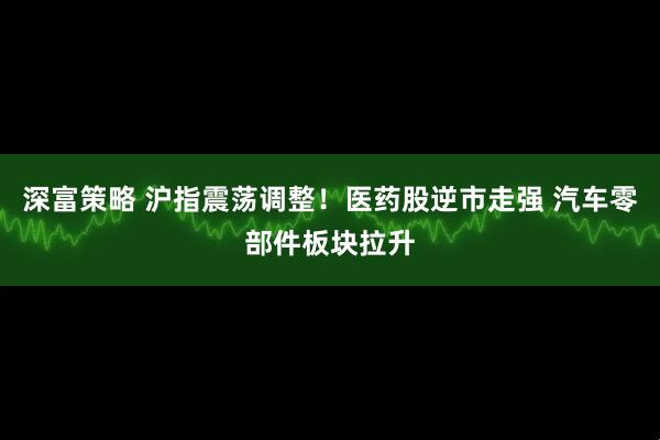 深富策略 沪指震荡调整！医药股逆市走强 汽车零部件板块拉升
