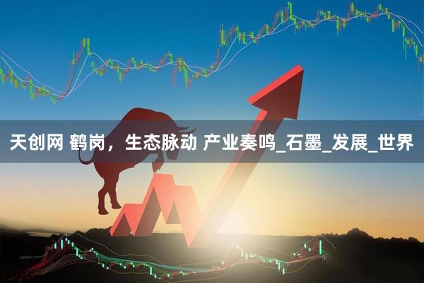 天创网 鹤岗，生态脉动 产业奏鸣_石墨_发展_世界