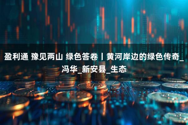 盈利通 豫见两山 绿色答卷丨黄河岸边的绿色传奇_冯华_新安县_生态