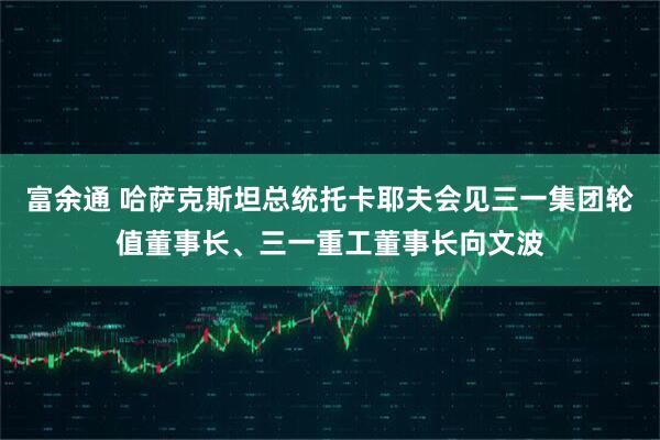富余通 哈萨克斯坦总统托卡耶夫会见三一集团轮值董事长、三一重工董事长向文波