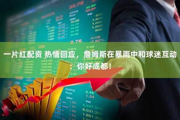 一片红配资 热情回应，詹姆斯在暴雨中和球迷互动：你好成都！