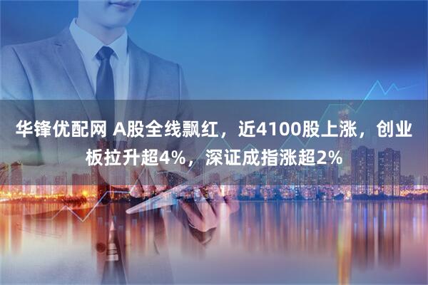 华锋优配网 A股全线飘红，近4100股上涨，创业板拉升超4%，深证成指涨超2%