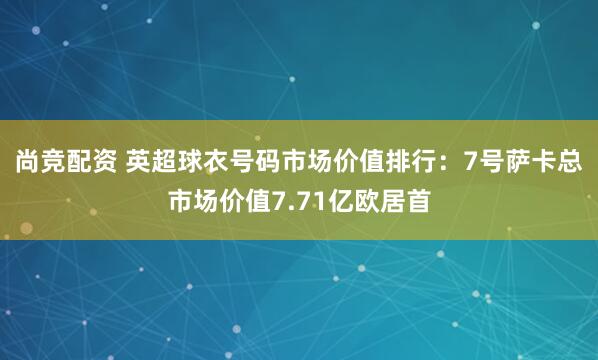 尚竞配资 英超球衣号码市场价值排行：7号萨卡总市场价值7.71亿欧居首