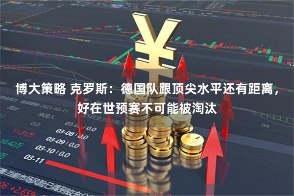 博大策略 克罗斯：德国队跟顶尖水平还有距离，好在世预赛不可能被淘汰