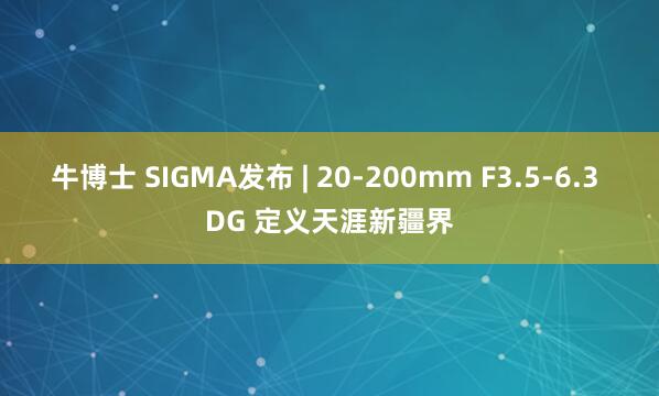 牛博士 SIGMA发布 | 20-200mm F3.5-6.3 DG 定义天涯新疆界