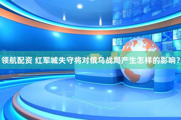 领航配资 红军城失守将对俄乌战局产生怎样的影响？