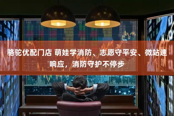 骆驼优配门店 萌娃学消防、志愿守平安、微站速响应，消防守护不停步