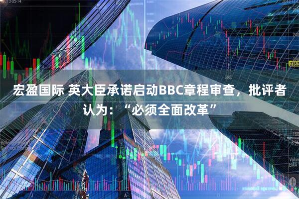 宏盈国际 英大臣承诺启动BBC章程审查，批评者认为：“必须全面改革”
