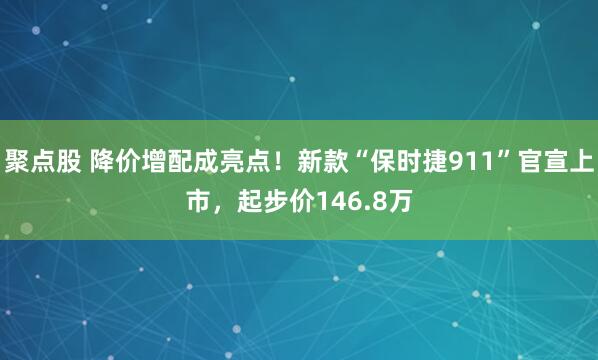 聚点股 降价增配成亮点！新款“保时捷911”官宣上市，起步价146.8万