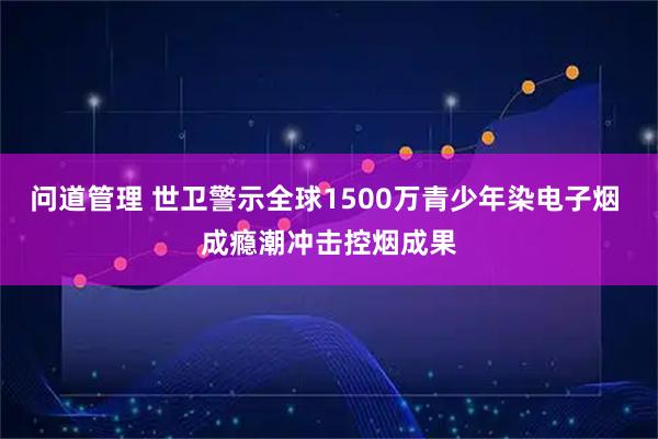 问道管理 世卫警示全球1500万青少年染电子烟 成瘾潮冲击控烟成果