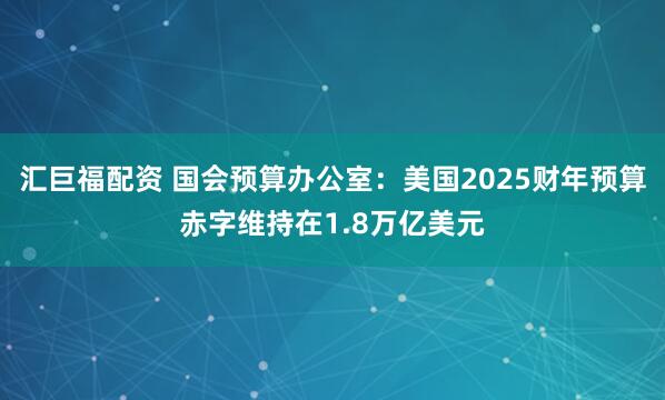 汇巨福配资 国会预算办公室：美国2025财年预算赤字维持在1.8万亿美元