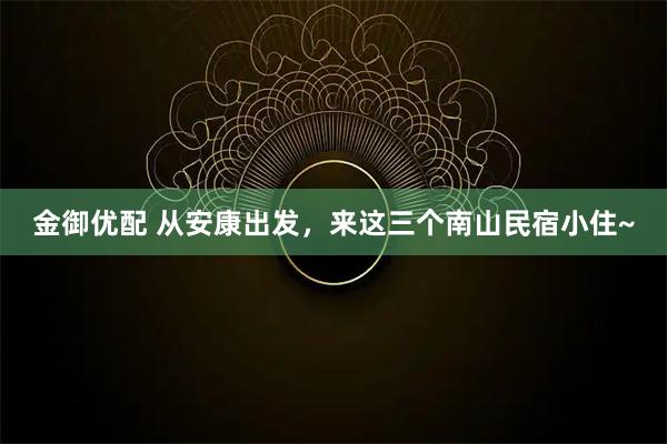 金御优配 从安康出发，来这三个南山民宿小住~