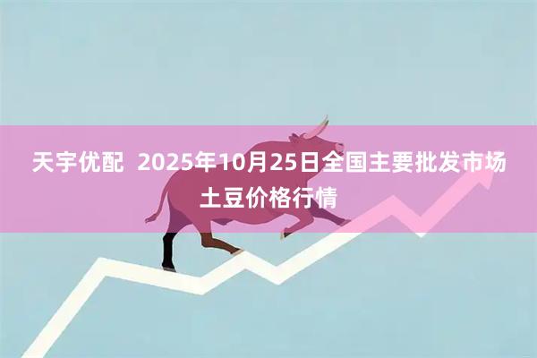天宇优配  2025年10月25日全国主要批发市场土豆价格行情