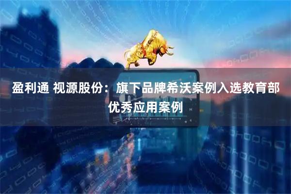 盈利通 视源股份：旗下品牌希沃案例入选教育部优秀应用案例