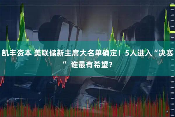 凯丰资本 美联储新主席大名单确定！5人进入“决赛” 谁最有希望？