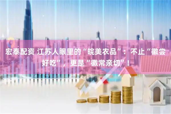 宏泰配资 江苏人眼里的“皖美农品”：不止“徽尝好吃”，更是“徽常亲切”！