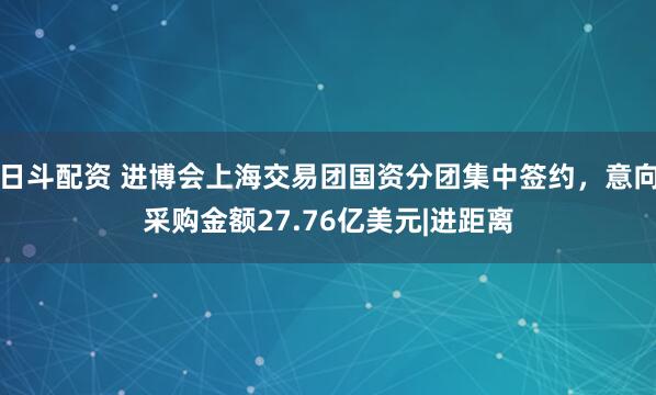 日斗配资 进博会上海交易团国资分团集中签约，意向采购金额27.76亿美元|进距离