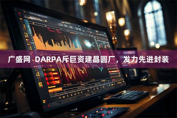 广盛网  DARPA斥巨资建晶圆厂，发力先进封装