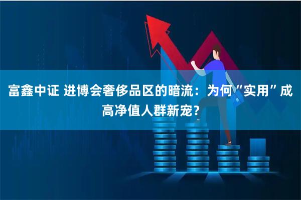 富鑫中证 进博会奢侈品区的暗流：为何“实用”成高净值人群新宠？