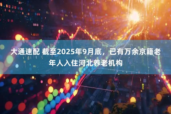 大通速配 截至2025年9月底，已有万余京籍老年人入住河北养老机构