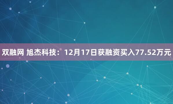 双融网 旭杰科技：12月17日获融资买入77.52万元