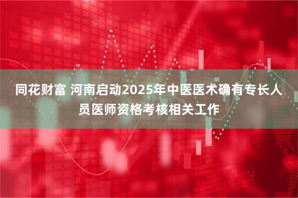 同花财富 河南启动2025年中医医术确有专长人员医师资格考核相关工作