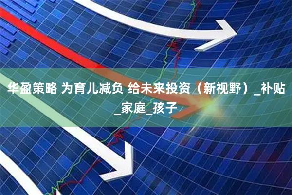 华盈策略 为育儿减负 给未来投资（新视野）_补贴_家庭_孩子