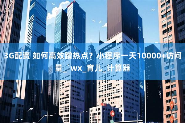 3G配资 如何高效蹭热点？小程序一天10000+访问量_`wx_育儿_计算器