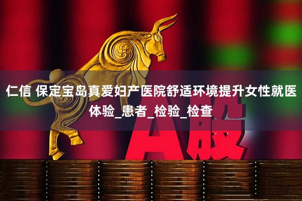 仁信 保定宝岛真爱妇产医院舒适环境提升女性就医体验_患者_检验_检查