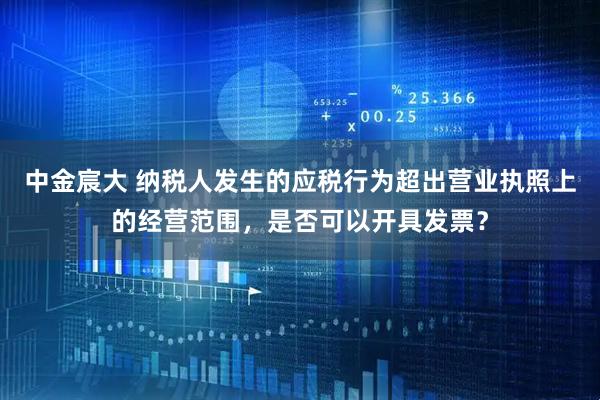 中金宸大 纳税人发生的应税行为超出营业执照上的经营范围，是否可以开具发票？