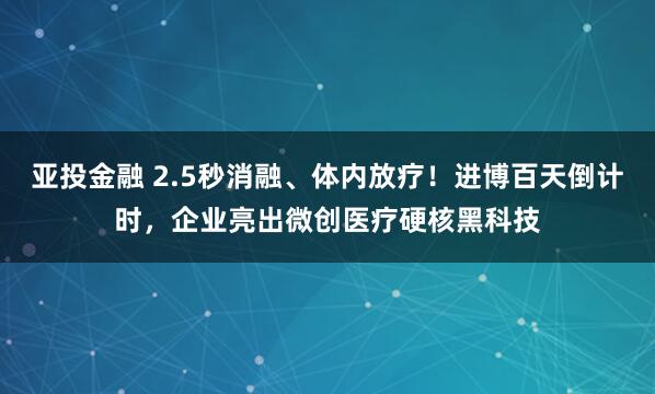 亚投金融 2.5秒消融、体内放疗！进博百天倒计时，企业亮出微创医疗硬核黑科技