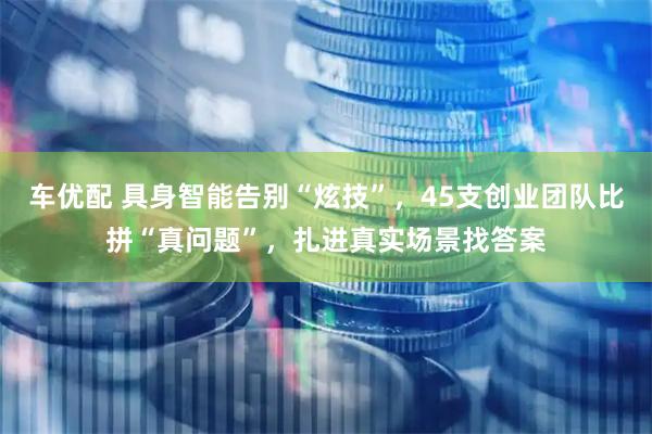 车优配 具身智能告别“炫技”，45支创业团队比拼“真问题”，扎进真实场景找答案